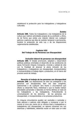 Decreto 8.938 Pág. 116




establecerá la protección para los trabajadores y trabajadoras
culturales.


                                                         Ámbito
Artículo 288. Todos los trabajadores y las trabajadoras de la
cultura que realicen actividades propias de su profesión u oficio,
de tal forma que exista una relación laboral con cualquier
patrono o patrona sea ésta de carácter temporal o permanente,
tendrán la protección de esta Ley y de las disposiciones
reglamentarias establecidas.


                      Capítulo VIII
      Del Trabajo de las Personas con Discapacidad


           Inclusión laboral de personas con discapacidad
Artículo 289. El Estado promoverá, adoptará y desarrollará
políticas públicas orientadas al desarrollo de las condiciones de
salud, formación integral, transporte, vivienda y calidad de vida
con la finalidad de alcanzar la plena inclusión de los
trabajadores y trabajadoras con discapacidad, incorporándolos
e incorporándolas al trabajo digno y productivo, en el marco del
proceso social de trabajo.


     Derecho al trabajo de las personas con discapacidad
Artículo 290. Las disposiciones de esta Ley protegerán a las
personas con discapacidad, bien sea esta congénita,
sobrevenida o de cualquier otro hecho o circunstancia que
afecte su desarrollo físico, intelectual o que le impida realizar
actividades personales o laborales en forma idéntica al resto de
los trabajadores y las trabajadoras. Profundizando la
universalización de los derechos          de las personas con
discapacidad, e incorporándolas a los procesos productivos.

En ninguna circunstancia pueden ser excluidos o excluidas y
todo patrono o patrono está obligado a incorporar a por lo
menos el cinco por ciento de su nómina total a trabajadores y
trabajadoras con discapacidad, en labores cónsonas con sus
destrezas y habilidades, debiendo recibir en todo caso un trato
 