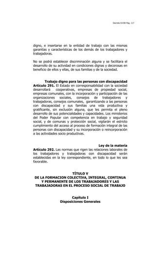 Decreto 8.938 Pág. 117




digno, e insertarse en la entidad de trabajo con las mismas
garantías y características de los demás de los trabajadores y
trabajadoras.

No se podrá establecer discriminación alguna y se facilitara el
desarrollo de su actividad en condiciones dignas y decorosas en
beneficio de ellos y ellas, de sus familias y de la sociedad.


         Trabajo digno para las personas con discapacidad
Artículo 291. El Estado en corresponsabilidad con la sociedad
desarrollará    cooperativas, empresas de propiedad social,
empresas comunales, con la incorporación y participación de las
organizaciones sociales, consejos de trabajadores y
trabajadoras, consejos comunales, garantizando a las personas
con discapacidad y sus familias una vida productiva y
gratificante, sin exclusión alguna, que les permita el pleno
desarrollo de sus potencialidades y capacidades. Los ministerios
del Poder Popular con competencia en trabajo y seguridad
social, y de comunas y protección social, vigilarán el estricto
cumplimiento del acceso al proceso de formación integral de las
personas con discapacidad y su incorporación o reincorporación
a las actividades socio productivas.


                                            Ley de la materia
Artículo 292. Las normas que rigen las relaciones laborales de
los trabajadores y trabajadoras con discapacidad serán
establecidas en la ley correspondiente, en todo lo que les sea
favorable.


                   TÍTULO V
DE LA FORMACION COLECTIVA, INTEGRAL, CONTINUA
    Y PERMANENTE DE LOS TRABAJADORES Y LAS
TRABAJADORAS EN EL PROCESO SOCIAL DE TRABAJO


                         Capítulo I
                  Disposiciones Generales
 