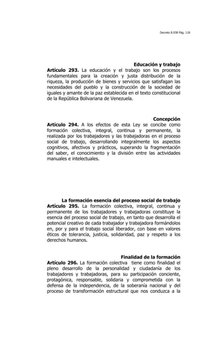 Decreto 8.938 Pág. 118




                                          Educación y trabajo
Artículo 293. La educación y el trabajo son los procesos
fundamentales para la creación y justa distribución de la
riqueza, la producción de bienes y servicios que satisfagan las
necesidades del pueblo y la construcción de la sociedad de
iguales y amante de la paz establecida en el texto constitucional
de la República Bolivariana de Venezuela.

	
  

                                                   Concepción
Artículo 294. A los efectos de esta Ley se concibe como
formación colectiva, integral, continua y permanente, la
realizada por los trabajadores y las trabajadoras en el proceso
social de trabajo, desarrollando integralmente los aspectos
cognitivos, afectivos y prácticos, superando la fragmentación
del saber, el conocimiento y la división entre las actividades
manuales e intelectuales.




       La formación esencia del proceso social de trabajo
Artículo 295. La formación colectiva, integral, continua y
permanente de los trabajadores y trabajadoras constituye la
esencia del proceso social de trabajo, en tanto que desarrolla el
potencial creativo de cada trabajador y trabajadora formándolos
en, por y para el trabajo social liberador, con base en valores
éticos de tolerancia, justicia, solidaridad, paz y respeto a los
derechos humanos.


                                  Finalidad de la formación
Artículo 296. La formación colectiva tiene como finalidad el
pleno desarrollo de la personalidad y ciudadanía de los
trabajadores y trabajadoras, para su participación conciente,
protagónica, responsable, solidaria y comprometida con la
defensa de la independencia, de la soberanía nacional y del
proceso de transformación estructural que nos conduzca a la
 