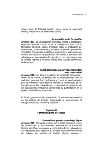 Decreto 8.938 Pág. 119




mayor suma de felicidad posible, mayor suma de seguridad
social y mayor suma de estabilidad política.


                                  Orientación de la formación
Artículo 297. La investigación científica, técnica y tecnológica
generada desde el proceso social de trabajo en el marco de la
formación colectiva, estará orientada hacia la producción de
invenciones, e innovaciones y modelos de gestión productiva,
vinculadas al desarrollo endógeno, productivo y sustentable en
función de optimizar la producción de bienes y servicios que
satisfagan las necesidades del pueblo en correspondencia con
la realidad regional y nacional, asegurando la justa distribución
de la riqueza.


                   Papel del Estado en corresponsabilidad
                                                 con la sociedad
Artículo 298. Con base a los planes de desarrollo económico y
social de la Nación, el Estado, en corresponsabilidad con la
sociedad, generará las condiciones y creará las oportunidades
para la formación social, técnica, científica y humanística de los
trabajadores y las trabajadoras, y estimulará el desarrollo de
sus capacidades productivas asegurando su participación en la
producción de bienes y servicios.


El Estado garantizará el cumplimiento de la formación colectiva
en los centros de trabajo, asegurando su incorporación al
trabajo productivo, solidario y liberador.


                        Capítulo II
                 Formación para el Trabajo


                         Formación y puesto de trabajo digno
Artículo 299. El Estado a través del proceso educativo creará
las condiciones y oportunidades, estimulando la formación
técnica, científica, tecnológica y humanística de los trabajadores
y trabajadoras, para asegurar su incorporación al proceso social
de trabajo, en puestos de trabajo dignos, seguros y
 