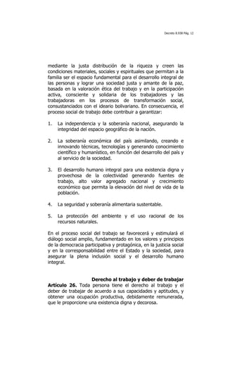 Decreto 8.938 Pág. 12




mediante la justa distribución de la riqueza y creen las
condiciones materiales, sociales y espirituales que permitan a la
familia ser el espacio fundamental para el desarrollo integral de
las personas y lograr una sociedad justa y amante de la paz,
basada en la valoración ética del trabajo y en la participación
activa, consciente y solidaria de los trabajadores y las
trabajadoras en los procesos de transformación social,
consustanciados con el ideario bolivariano. En consecuencia, el
proceso social de trabajo debe contribuir a garantizar:

1.   La independencia y la soberanía nacional, asegurando la
     integridad del espacio geográfico de la nación.

2.   La soberanía económica del país asimilando, creando e
     innovando técnicas, tecnologías y generando conocimiento
     científico y humanístico, en función del desarrollo del país y
     al servicio de la sociedad.

3.   El desarrollo humano integral para una existencia digna y
     provechosa de la colectividad generando fuentes de
     trabajo, alto valor agregado nacional y crecimiento
     económico que permita la elevación del nivel de vida de la
     población.

4.   La seguridad y soberanía alimentaria sustentable.

5.   La protección del ambiente y el uso racional de los
     recursos naturales.

En el proceso social del trabajo se favorecerá y estimulará el
diálogo social amplio, fundamentado en los valores y principios
de la democracia participativa y protagónica, en la justicia social
y en la corresponsabilidad entre el Estado y la sociedad, para
asegurar la plena inclusión social y el desarrollo humano
integral.


                    Derecho al trabajo y deber de trabajar
Artículo 26. Toda persona tiene el derecho al trabajo y el
deber de trabajar de acuerdo a sus capacidades y aptitudes, y
obtener una ocupación productiva, debidamente remunerada,
que le proporcione una existencia digna y decorosa.
 