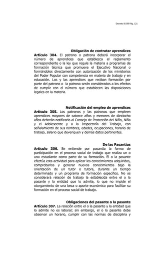 Decreto 8.938 Pág. 121




                        Obligación de contratar aprendices
Artículo 304. El patrono o patrona deberá incorporar el
número de aprendices que establezca el reglamento
correspondiente o la ley que regule la materia a programas de
formación técnica que promueva el Ejecutivo Nacional o
formándolos directamente con autorización de los ministerios
del Poder Popular con competencia en materia de trabajo y en
educación. Los y las aprendices que reciban formación por
parte del patrono o la patrona serán considerados a los efectos
de cumplir con el número que establecen las disposiciones
legales en la materia.



                      Notificación del empleo de aprendices
Artículo 305. Los patronos y las patronas que empleen
aprendices mayores de catorce años y menores de dieciocho
años deberán notificarlo al Consejo de Protección del Niño, Niña
y el Adolescente y a la Inspectoría del Trabajo, con
señalamiento de sus nombres, edades, ocupaciones, horario de
trabajo, salario que devenguen y demás datos pertinentes.


                                               De las Pasantías
Artículo 306. Se entiende por pasantía la forma de
participación en el proceso social de trabajo que realiza un o
una estudiante como parte de su formación. El o la pasante
efectúa esta actividad para aplicar los conocimientos adquiridos,
comprobarlos y generar nuevos conocimientos bajo la
orientación de un tutor o tutora, durante un tiempo
determinado y un programa de formación específico. No se
considerará relación de trabajo la establecida entre el o la
pasante y la entidad que lo admite, lo que no impide el
otorgamiento de una beca o aporte económico para facilitar su
formación en el proceso social de trabajo.


                     Obligaciones del pasante o la pasante
Artículo 307. La relación entre el o la pasante y la entidad que
lo admite no es laboral; sin embargo, el o la pasante debe
observar un horario, cumplir con las normas de disciplina y
 