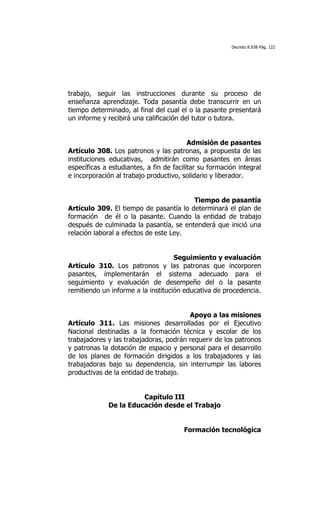 Decreto 8.938 Pág. 122




trabajo, seguir las instrucciones durante su proceso de
enseñanza aprendizaje. Toda pasantía debe transcurrir en un
tiempo determinado, al final del cual el o la pasante presentará
un informe y recibirá una calificación del tutor o tutora.


                                          Admisión de pasantes
Artículo 308. Los patronos y las patronas, a propuesta de las
instituciones educativas, admitirán como pasantes en áreas
específicas a estudiantes, a fin de facilitar su formación integral
e incorporación al trabajo productivo, solidario y liberador.


                                        Tiempo de pasantía
Artículo 309. El tiempo de pasantía lo determinará el plan de
formación de él o la pasante. Cuando la entidad de trabajo
después de culminada la pasantía, se entenderá que inició una
relación laboral a efectos de este Ley.


                                    Seguimiento y evaluación
Artículo 310. Los patronos y las patronas que incorporen
pasantes, implementarán el sistema adecuado para el
seguimiento y evaluación de desempeño del o la pasante
remitiendo un informe a la institución educativa de procedencia.


                                        Apoyo a las misiones
Artículo 311. Las misiones desarrolladas por el Ejecutivo
Nacional destinadas a la formación técnica y escolar de los
trabajadores y las trabajadoras, podrán requerir de los patronos
y patronas la dotación de espacio y personal para el desarrollo
de los planes de formación dirigidos a los trabajadores y las
trabajadoras bajo su dependencia, sin interrumpir las labores
productivas de la entidad de trabajo.


                       Capítulo III
             De la Educación desde el Trabajo


                                        Formación tecnológica
 