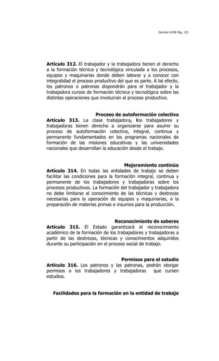 Decreto 8.938 Pág. 123




Artículo 312. El trabajador y la trabajadora tienen el derecho
a la formación técnica y tecnológica vinculada a los procesos,
equipos y maquinarias donde deben laborar y a conocer con
integralidad el proceso productivo del que es parte. A tal efecto,
los patronos o patronas dispondrán para el trabajador y la
trabajadora cursos de formación técnica y tecnológica sobre las
distintas operaciones que involucran al proceso productivo.


                        Proceso de autoformación colectiva
Artículo 313. La clase trabajadora, los trabajadores y
trabajadoras tienen derecho a organizarse para asumir su
proceso de autoformación colectiva, integral, continua y
permanente fundamentados en los programas nacionales de
formación de las misiones educativas y las universidades
nacionales que desarrollan la educación desde el trabajo.


                                      Mejoramiento continúo
Artículo 314. En todas las entidades de trabajo se deben
facilitar las condiciones para la formación integral, continua y
permanente de los trabajadores y trabajadoras sobre los
procesos productivos. La formación del trabajador y trabajadora
no debe limitarse al conocimiento de las técnicas y destrezas
necesarias para la operación de equipos y maquinarias, o la
preparación de materias primas e insumos para la producción.


                                  Reconocimiento de saberes
Artículo 315. El Estado garantizará el reconocimiento
académico de la formación de los trabajadores y trabajadoras a
partir de las destrezas, técnicas y conocimientos adquiridos
durante su participación en el proceso social de trabajo.


                                Permisos para el estudio
Artículo 316. Los patronos y las patronas, podrán otorgar
permisos a los trabajadores y trabajadoras    que cursen
estudios.


   Facilidades para la formación en la entidad de trabajo
 