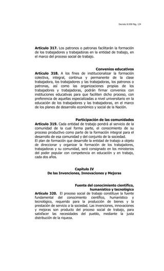 Decreto 8.938 Pág. 124




Artículo 317. Los patronos o patronas facilitarán la formación
de los trabajadores y trabajadoras en la entidad de trabajo, en
el marco del proceso social de trabajo.


                                        Convenios educativos
Artículo 318. A los fines de institucionalizar la formación
colectiva, integral, continua y permanente de la clase
trabajadora, los trabajadores y las trabajadoras, los patronos o
patronas, así como las organizaciones propias de los
trabajadores y trabajadoras, podrán firmar convenios con
instituciones educativas para que faciliten dicho proceso, con
preferencia de aquellas especializadas a nivel universitario en la
educación de los trabajadores y las trabajadoras, en el marco
de los planes de desarrollo económico y social de la Nación.


                          Participación de las comunidades
Artículo 319. Cada entidad de trabajo pondrá al servicio de la
comunidad de la cual forma parte, el conocimiento de su
proceso productivo como parte de la formación integral para el
desarrollo de esa comunidad y del conjunto de la sociedad.
El plan de formación que desarrolle la entidad de trabajo a objeto
de direccionar y organizar la formación de los trabajadores,
trabajadoras y su comunidad, será consignado en los ministerios
del poder popular con competencia en educación y en trabajo,
cada dos años.


                        Capítulo IV
        De las Invenciones, Innovaciones y Mejoras


                            Fuente del conocimiento científico,
                                      humanístico y tecnológico
Artículo 320. El proceso social de trabajo constituye la fuente
fundamental del conocimiento científico, humanístico y
tecnológico, requerido para la producción de bienes y la
prestación de servicio a la sociedad. Las invenciones, innovaciones
y mejoras son producto del proceso social de trabajo, para
satisfacer las necesidades del pueblo, mediante la justa
distribución de la riqueza.
 