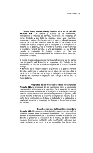 Decreto 8.938 Pág. 126




    Invenciones, innovaciones y mejoras en el sector privado
Artículo 326. Los autores y autoras de las invenciones,
innovaciones o mejoras de servicio, mantienen sus derechos en
forma ilimitada y por toda su duración sobre cada invención,
innovación o mejora. Queda autorizado el patrono o la patrona para
explotar la obra solo mientras dure la relación de trabajo o el
contrato de licencia otorgado por el trabajador o la trabajadora al
patrono o a la patrona, pero el inventor o inventora o los inventores
e inventoras tendrá derecho a una participación en su disfrute
cuando la retribución del trabajo prestado por éste sea
desproporcionada con la magnitud de los resultados de su invención,
innovación o mejora.

El monto de esa participación se fijará equitativamente por las partes
con aprobación del Inspector o Inspectora del Trabajo de la
jurisdicción y a falta de acuerdo será fijada por el Juez o Jueza del
Trabajo.
Al término de la relación laboral el patrono o la patrona tendrá
derecho preferente a adquirirla en el plazo de noventa días a
partir de la notificación que le haga el trabajador o la trabajadora
a través del Inspector o Inspectora del Trabajo o de un Juez o
Jueza Laboral.


              Propiedad de las invenciones libres u ocasionales
Artículo 327. La propiedad de las invenciones libres u ocasionales
corresponderá al inventor o la inventora. En el supuesto de que el
invento o mejora realizada por el trabajador o la trabajadora tenga
relación con la actividad que desarrolla el patrono o la patrona, éste
tendrá derecho preferente a adquirirla en el plazo de noventa días a
partir de la notificación que le haga el trabajador o la trabajadora a
través del Inspector o Inspectora del Trabajo o de un Juez o Jueza
del trabajo.


                    Derechos morales del inventor o inventora
Artículo 328. El trabajador o la trabajadora siempre conservará los
derechos morales sobre sus obras e invenciones. Esto comprende el
derecho al reconocimiento de la autoría de la obra o invención y el
derecho a preservar la integridad de la misma, es decir impedir
cualquier deformación, mutilación u otra modificación o atentado que
cause perjuicio a su honor o a su reputación. Por tanto estos
 