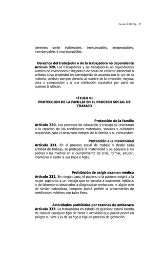 Decreto 8.938 Pág. 127




derechos serán inalienables,        irrenunciables,   inexpropiables,
inembargables e imprescriptibles.


  Derechos del trabajador o de la trabajadora no dependiente
Artículo 329. Los trabajadores y las trabajadoras no dependientes
autores de invenciones o mejoras o de obras de carácter intelectual o
artístico cuya propiedad les corresponda de acuerdo con la Ley de la
materia, tendrán siempre derecho al nombre de la invención, mejora,
obra o composición y a una retribución equitativa por parte de
quienes la utilicen.


                     TÍTULO VI
  PROTECCION DE LA FAMILIA EN EL PROCESO SOCIAL DE
                      TRABAJO



                                         Protección de la familia
Artículo 330. Los procesos de educación y trabajo se orientaran
a la creación de las condiciones materiales, sociales y culturales
requeridas para el desarrollo integral de la familia y su comunidad.

                                      Protección a la maternidad
Artículo 331. En el proceso social de trabajo y desde cada
entidad de trabajo, se protegerá la maternidad y se apoyara a los
padres y las madres en el cumplimiento de criar, formar, educar,
mantener y asistir a sus hijos e hijas.



                         Prohibición de exigir examen médico
Artículo 332. En ningún caso, el patrono o la patrona exigirá a la
mujer aspirante a un trabajo que se someta a exámenes médicos
o de laboratorio destinados a diagnosticar embarazo, ni algún otro
de similar naturaleza, tampoco podrá pedirle la presentación de
certificados médicos con tales fines.


            Actividades prohibidas por razones de embarazo
Artículo 333. La trabajadora en estado de gravidez estará exenta
de realizar cualquier tipo de tarea o actividad que pueda poner en
peligro su vida y la de su hijo o hija en proceso de gestación.
 