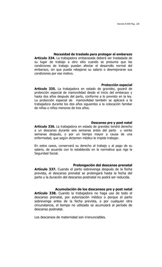 Decreto 8.938 Pág. 128




             Necesidad de traslado para proteger el embarazo
Artículo 334. La trabajadora embarazada deberá ser trasladada de
su lugar de trabajo a otro sitio cuando se presuma que las
condiciones de trabajo puedan afectar el desarrollo normal del
embarazo, sin que pueda rebajarse su salario o desmejorarse sus
condiciones por ese motivo.


                                              Protección especial
Artículo 335. La trabajadora en estado de gravidez, gozará de
protección especial de inamovilidad desde el inicio del embarazo y
hasta dos años después del parto, conforme a lo previsto en la ley.
La protección especial de inamovilidad también se aplicará a la
trabajadora durante los dos años siguientes a la colocación familiar
de niñas o niños menores de tres años.



                                      Descanso pre y post natal
Artículo 336. La trabajadora en estado de gravidez tendrá derecho
a un descanso durante seis semanas antes del parto y veinte
semanas después, o por un tiempo mayor a causa de una
enfermedad, que según dictamen médico le impida trabajar.

En estos casos, conservará su derecho al trabajo y al pago de su
salario, de acuerdo con lo establecido en la normativa que rige la
Seguridad Social.


                           Prolongación del descanso prenatal
Artículo 337. Cuando el parto sobrevenga después de la fecha
prevista, el descanso prenatal se prolongará hasta la fecha del
parto y la duración del descanso postnatal no podrá ser reducida.


               Acumulación de los descansos pre y post natal
Artículo 338. Cuando la trabajadora no haga uso de todo el
descanso prenatal, por autorización médica o porque el parto
sobrevenga antes de la fecha prevista, o por cualquier otra
circunstancia, el tiempo no utilizado se acumulará al período de
descanso postnatal.

Los descansos de maternidad son irrenunciables.
 