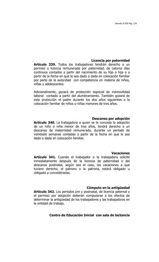 Decreto 8.938 Pág. 129




                                        Licencia por paternidad
Artículo 339. Todos los trabajadores tendrán derecho a un
permiso o licencia remunerada por paternidad, de catorce días
continuos contados a partir del nacimiento de su hijo o hija o a
partir de la fecha en que le sea dado o dada en colocación familiar
por parte de la autoridad con competencia en materia de niños,
niñas y adolescentes.

Adicionalmente, gozará de protección especial de inamovilidad
laboral contado a partir del alumbramiento. También gozará de
esta protección el padre durante los dos años siguientes a la
colocación familiar de niños o niñas menores de tres años.



                                      Descanso por adopción
Artículo 340. La trabajadora a quien se le conceda la adopción
de un niño o niña menor de tres años, tendrá derecho a un
descanso de maternidad remunerado, durante un período de
veintiséis semanas contadas a partir de la fecha en que le sea
dado o dada en colocación familiar.



                                                 Vacaciones
Artículo 341. Cuando el trabajador o la trabajadora solicite
inmediatamente después de la licencia de paternidad o del
descanso postnatal, según sea el caso, las vacaciones a que
tuviere derecho, el patrono o la patrona, estará obligado u
obligada a concedérselas.



                                    Cómputo en la antigüedad
Artículo 342. Los períodos pre y postnatal, de licencia paternal y
el permiso por adopción deberán computarse a los efectos de
determinar la antigüedad de los trabajadores y las trabajadoras en
la entidad de trabajo.


          Centro de Educación Inicial con sala de lactancia
 