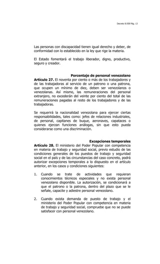 Decreto 8.938 Pág. 13




Las personas con discapacidad tienen igual derecho y deber, de
conformidad con lo establecido en la ley que rige la materia.

El Estado fomentará el trabajo liberador, digno, productivo,
seguro y creador.


                        Porcentaje de personal venezolano
Artículo 27. El noventa por ciento o más de los trabajadores y
de las trabajadoras al servicio de un patrono o una patrona,
que ocupen un mínimo de diez, deben ser venezolanos o
venezolanas. Así mismo, las remuneraciones del personal
extranjero, no excederán del veinte por ciento del total de las
remuneraciones pagadas al resto de los trabajadores y de las
trabajadoras.

Se requerirá la nacionalidad venezolana para ejercer ciertas
responsabilidades, tales como: jefes de relaciones industriales,
de personal, capitanes de buque, aeronaves, capataces o
quienes ejerzan funciones análogas, sin que esto pueda
considerarse como una discriminación.


                                       Excepciones temporales
Artículo 28. El ministerio del Poder Popular con competencia
en materia de trabajo y seguridad social, previo estudio de las
condiciones generales de los puestos de trabajo y seguridad
social en el país y de las circunstancias del caso concreto, podrá
autorizar excepciones temporales a lo dispuesto en el artículo
anterior, en los casos y condiciones siguientes:

1.   Cuando se trate de actividades que requieran
     conocimientos técnicos especiales y no exista personal
     venezolano disponible. La autorización, se condicionará a
     que el patrono o la patrona, dentro del plazo que se le
     señale, capacite y adiestre personal venezolano.

2.   Cuando exista demanda de puesto de trabajo y el
     ministerio del Poder Popular con competencia en materia
     de trabajo y seguridad social, compruebe que no se puede
     satisfacer con personal venezolano.
 