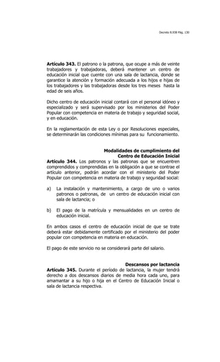 Decreto 8.938 Pág. 130




Artículo 343. El patrono o la patrona, que ocupe a más de veinte
trabajadores y trabajadoras, deberá mantener un centro de
educación inicial que cuente con una sala de lactancia, donde se
garantice la atención y formación adecuada a los hijos e hijas de
los trabajadores y las trabajadoras desde los tres meses hasta la
edad de seis años.

Dicho centro de educación inicial contará con el personal idóneo y
especializado y será supervisado por los ministerios del Poder
Popular con competencia en materia de trabajo y seguridad social,
y en educación.

En la reglamentación de esta Ley o por Resoluciones especiales,
se determinarán las condiciones mínimas para su funcionamiento.


                           Modalidades de cumplimiento del
                                 Centro de Educación Inicial
Artículo 344. Los patronos y las patronas que se encuentren
comprendidos y comprendidas en la obligación a que se contrae el
artículo anterior, podrán acordar con el ministerio del Poder
Popular con competencia en materia de trabajo y seguridad social:

a)   La instalación y mantenimiento, a cargo de uno o varios
     patronos o patronas, de un centro de educación inicial con
     sala de lactancia; o

b)   El pago de la matrícula y mensualidades en un centro de
     educación inicial.

En ambos casos el centro de educación inicial de que se trate
deberá estar debidamente certificado por el ministerio del poder
popular con competencia en materia en educación.

El pago de este servicio no se considerará parte del salario.


                                    Descansos por lactancia
Artículo 345. Durante el período de lactancia, la mujer tendrá
derecho a dos descansos diarios de media hora cada uno, para
amamantar a su hijo o hija en el Centro de Educación Inicial o
sala de lactancia respectiva.
 