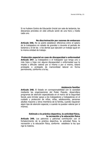 Decreto 8.938 Pág. 131




Si no hubiere Centro de Educación Inicial con sala de lactancia, los
descansos previstos en este artículo serán de una hora y media
cada uno.


                  No discriminación por razones de embarazo
Artículo 346. No se podrá establecer diferencia entre el salario
de la trabajadora en estado de gravidez o durante el período de
lactancia y el de las o los demás que ejecuten un trabajo igual en
la misma entidad de trabajo.


 Protección especial en caso de discapacidad o enfermedad
Artículo 347. La trabajadora o el trabajador que tenga uno o
más hijos o hijas con alguna discapacidad o enfermedad que le
impida o dificulte valerse por sí misma o por sí mismo, estará
protegida o protegido de inamovilidad laboral en forma
permanente, conforme a la ley.




                                             Asistencia familiar
Artículo 348. El Estado en corresponsabilidad con la sociedad
mediante las organizaciones del Poder Popular, desarrollara
programas de atención especializada en el marco de la Seguridad
Social, para brindar apoyo a los trabajadores y trabajadoras en el
cuidado y protección de niños, niñas, adolescentes, personas
adultas mayores y otros miembros de la familia, cuando requieran
algún tipo de atención especial, o cuando no puedan valerse por sí
mismos.


          Estímulo a la práctica deportiva, la actividad física,
                            la recreación y la educación física
Artículo 349. Los patronos y patronas contribuirán con el
fortalecimiento de la práctica deportiva, la actividad física, la
recreación y la educación física, conforme establece la ley que
rige la materia.
 