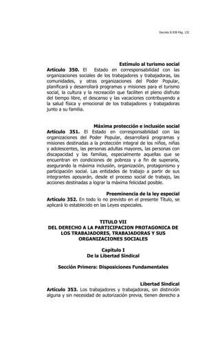Decreto 8.938 Pág. 132




                                    Estímulo al turismo social
Artículo 350. El        Estado en corresponsabilidad con las
organizaciones sociales de los trabajadores y trabajadoras, las
comunidades, y otras organizaciones del Poder Popular,
planificará y desarrollará programas y misiones para el turismo
social, la cultura y la recreación que faciliten el pleno disfrute
del tiempo libre, el descanso y las vacaciones contribuyendo a
la salud física y emocional de los trabajadores y trabajadoras
junto a su familia.


                       Máxima protección e inclusión social
Artículo 351. El Estado en corresponsabilidad con las
organizaciones del Poder Popular, desarrollará programas y
misiones destinadas a la protección integral de los niños, niñas
y adolescentes, las personas adultas mayores, las personas con
discapacidad y las familias, especialmente aquellas que se
encuentran en condiciones de pobreza y a fin de superarla,
asegurando la máxima inclusión, organización, protagonismo y
participación social. Las entidades de trabajo a partir de sus
integrantes apoyarán, desde el proceso social de trabajo, las
acciones destinadas a lograr la máxima felicidad posible.

                              Preeminencia de la ley especial
Artículo 352. En todo lo no previsto en el presente Título, se
aplicará lo establecido en las Leyes especiales.


                   TITULO VII
DEL DERECHO A LA PARTICIPACION PROTAGONICA DE
     LOS TRABAJADORES, TRABAJADORAS Y SUS
           ORGANIZACIONES SOCIALES

                          Capítulo I
                   De la Libertad Sindical

     Sección Primera: Disposiciones Fundamentales


                                            Libertad Sindical
Artículo 353. Los trabajadores y trabajadoras, sin distinción
alguna y sin necesidad de autorización previa, tienen derecho a
 