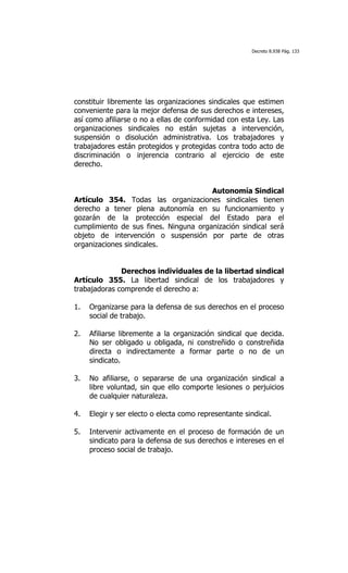 Decreto 8.938 Pág. 133




constituir libremente las organizaciones sindicales que estimen
conveniente para la mejor defensa de sus derechos e intereses,
así como afiliarse o no a ellas de conformidad con esta Ley. Las
organizaciones sindicales no están sujetas a intervención,
suspensión o disolución administrativa. Los trabajadores y
trabajadores están protegidos y protegidas contra todo acto de
discriminación o injerencia contrario al ejercicio de este
derecho.


                                       Autonomía Sindical
Artículo 354. Todas las organizaciones sindicales tienen
derecho a tener plena autonomía en su funcionamiento y
gozarán de la protección especial del Estado para el
cumplimiento de sus fines. Ninguna organización sindical será
objeto de intervención o suspensión por parte de otras
organizaciones sindicales.


              Derechos individuales de la libertad sindical
Artículo 355. La libertad sindical de los trabajadores y
trabajadoras comprende el derecho a:

1.   Organizarse para la defensa de sus derechos en el proceso
     social de trabajo.

2.   Afiliarse libremente a la organización sindical que decida.
     No ser obligado u obligada, ni constreñido o constreñida
     directa o indirectamente a formar parte o no de un
     sindicato.

3.   No afiliarse, o separarse de una organización sindical a
     libre voluntad, sin que ello comporte lesiones o perjuicios
     de cualquier naturaleza.

4.   Elegir y ser electo o electa como representante sindical.

5.   Intervenir activamente en el proceso de formación de un
     sindicato para la defensa de sus derechos e intereses en el
     proceso social de trabajo.
 