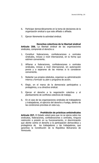 Decreto 8.938 Pág. 134




6.   Participar democráticamente en la toma de decisiones de la
     organización sindical a que este afiliado o afiliada.

7.   Ejercer libremente la actividad sindical.


                 Derechos colectivos de la libertad sindical
Artículo 356. La libertad sindical de las organizaciones
sindicales, comprende el derecho a:

1.   Constituir federaciones, confederaciones o centrales
     sindicales, incluso a nivel internacional, en la forma que
     estimen conveniente.

2.   Afiliarse a federaciones, confederaciones o centrales
     sindicales, incluso a nivel internacional, sin autorización
     previa y a separarse de las mismas si lo consideran
     conveniente.

3.   Redactar sus propios estatutos, organizar su administración
     interna y formular su plan o programa de acción.

4.   Elegir, en el marco de la democracia participativa y
     protagónica, a su directiva sindical.

5.   Ejercer el derecho a la negociación colectiva y el
     planteamiento de conflictos colectivos de trabajo.

6.   En el caso de las organizaciones sindicales de trabajadores
     y trabajadoras, el ejercicio del derecha a huelga, dentro de
     las condiciones previstas en esta Ley.


                      Prohibición de prácticas antisindicales
Artículo 357. El Estado velará para que no se ejerza sobre los
sindicatos, federaciones, confederaciones o centrales, ninguna
restricción o presión en su funcionamiento, ni discriminación
que atente contra el derecho a la participación democrática y
protagónica de      los trabajadores y las trabajadoras, que
garantiza la Constitución de la República Bolivariana de
Venezuela.
 