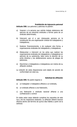 Decreto 8.938 Pág. 135




                        Prohibición de injerencia patronal
Artículo 358. Los patronos y patronas no podrán:

a)   Imponer a la persona que solicita trabajo abstenerse del
     ejercicio de sus derechos sindicales o formar parte de un
     sindicato determinado;

b)   Intervenir por sí o por interpuesta persona en la
     constitución de una organización sindical de trabajadores y
     trabajadoras;

c)   Sostener financieramente, o de cualquier otra forma, a
     organizaciones sindicales de trabajadores y trabajadoras.

d)   Obstaculizar o intervenir en los actos que realicen las
     organizaciones sindicales de trabajadores y trabajadoras en
     ejercicio de su autonomía, tales como la elección de su
     junta directiva y las deliberaciones acerca de pliegos de
     peticiones.

e)   Discriminar a trabajadores o trabajadoras con motivo de su
     afiliación sindical.

La violación de estas disposiciones será objeto de sanción de
    conformidad con esta Ley.


                                         Solicitud de afiliación
Artículo 359. No podrá negarse a:

a)   un trabajador o trabajadora afiliarse a un sindicato,

b)   un sindicato afiliarse a una federación,

c)   una federación o sindicato nacional afiliarse a una
     confederación o central

En todos estos casos deberán cumplirse los requisitos de esta
Ley y de los respectivos estatutos. La afiliación deberá hacerse
efectiva dentro del término de quince días hábiles a partir de la
solicitud.
 