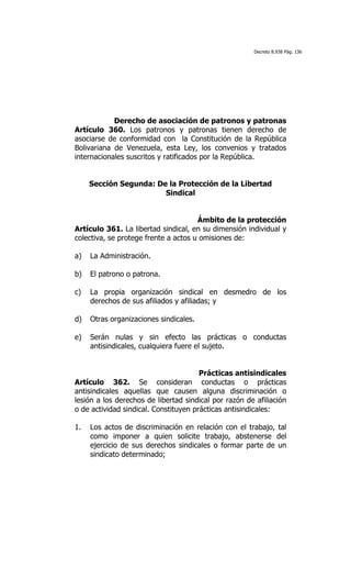 Decreto 8.938 Pág. 136




            Derecho de asociación de patronos y patronas
Artículo 360. Los patronos y patronas tienen derecho de
asociarse de conformidad con la Constitución de la República
Bolivariana de Venezuela, esta Ley, los convenios y tratados
internacionales suscritos y ratificados por la República.


     Sección Segunda: De la Protección de la Libertad
                        Sindical


                                      Ámbito de la protección
Artículo 361. La libertad sindical, en su dimensión individual y
colectiva, se protege frente a actos u omisiones de:

a)   La Administración.

b)   El patrono o patrona.

c)   La propia organización sindical en desmedro de los
     derechos de sus afiliados y afiliadas; y

d)   Otras organizaciones sindicales.

e)   Serán nulas y sin efecto las prácticas o conductas
     antisindicales, cualquiera fuere el sujeto.


                                       Prácticas antisindicales
Artículo 362. Se consideran conductas o prácticas
antisindicales aquellas que causen alguna discriminación o
lesión a los derechos de libertad sindical por razón de afiliación
o de actividad sindical. Constituyen prácticas antisindicales:

1.   Los actos de discriminación en relación con el trabajo, tal
     como imponer a quien solicite trabajo, abstenerse del
     ejercicio de sus derechos sindicales o formar parte de un
     sindicato determinado;
 