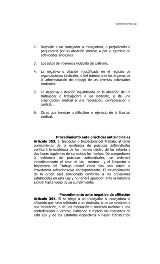 Decreto 8.938 Pág. 137




2.   Despedir a un trabajador o trabajadora, o perjudicarlo o
     perjudicarla por su afiliación sindical, o por el ejercicio de
     actividades sindicales.

3.   Los actos de injerencia indebida del patrono.

4.   La negativa o dilación injustificada en el registro de
     organizaciones sindicales, o del trámite ante los órganos de
     la administración del trabajo de las diversas actividades
     sindicales.

5.   La negativa o dilación injustificada en la afiliación de un
     trabajador o trabajadora a un sindicato, o de una
     organización sindical a una federación, confederación o
     central.

6.   Otras que impidan o dificulten el ejercicio de la libertad
     sindical.




                Procedimiento ante prácticas antisindicales
Artículo 363. El Inspector o Inspectora del Trabajo, al tener
conocimiento de la existencia de prácticas antisindicales
verificará la existencia de las mismas dentro de las setenta y
dos horas siguientes de conocidos los hechos. De comprobarse
la existencia de prácticas antisindicales, se ordenará
inmediatamente el cese de las mismas y el Inspector o
Inspectora del Trabajo tendrá cinco días para emitir la
Providencia Administrativa correspondiente. El incumplimiento
de la orden será sancionado conforme a las previsiones
establecidas en esta Ley y no tendrá apelación ante la instancia
judicial hasta luego de su cumplimiento.


                  Procedimiento ante negativa de afiliación
Artículo 364. Si se niega a un trabajador o trabajadora la
afiliación que haya solicitado a un sindicato, la de un sindicato a
una federación, o de una federación o sindicato nacional a una
confederación o central, habiendo cumplido los requisitos de
esta Ley y de los estatutos respectivos ó hayan transcurrido
 