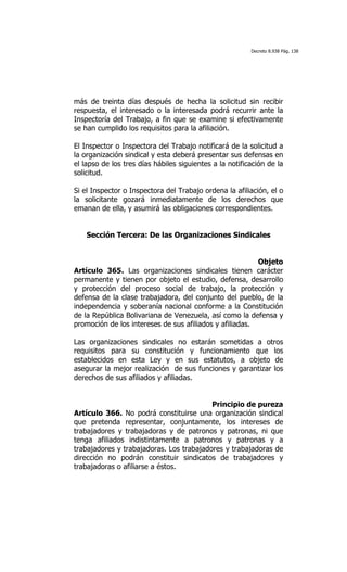 Decreto 8.938 Pág. 138




más de treinta días después de hecha la solicitud sin recibir
respuesta, el interesado o la interesada podrá recurrir ante la
Inspectoría del Trabajo, a fin que se examine si efectivamente
se han cumplido los requisitos para la afiliación.

El Inspector o Inspectora del Trabajo notificará de la solicitud a
la organización sindical y esta deberá presentar sus defensas en
el lapso de los tres días hábiles siguientes a la notificación de la
solicitud.

Si el Inspector o Inspectora del Trabajo ordena la afiliación, el o
la solicitante gozará inmediatamente de los derechos que
emanan de ella, y asumirá las obligaciones correspondientes.


    Sección Tercera: De las Organizaciones Sindicales


                                                         Objeto
Artículo 365. Las organizaciones sindicales tienen carácter
permanente y tienen por objeto el estudio, defensa, desarrollo
y protección del proceso social de trabajo, la protección y
defensa de la clase trabajadora, del conjunto del pueblo, de la
independencia y soberanía nacional conforme a la Constitución
de la República Bolivariana de Venezuela, así como la defensa y
promoción de los intereses de sus afiliados y afiliadas.

Las organizaciones sindicales no estarán sometidas a otros
requisitos para su constitución y funcionamiento que los
establecidos en esta Ley y en sus estatutos, a objeto de
asegurar la mejor realización de sus funciones y garantizar los
derechos de sus afiliados y afiliadas.


                                          Principio de pureza
Artículo 366. No podrá constituirse una organización sindical
que pretenda representar, conjuntamente, los intereses de
trabajadores y trabajadoras y de patronos y patronas, ni que
tenga afiliados indistintamente a patronos y patronas y a
trabajadores y trabajadoras. Los trabajadores y trabajadoras de
dirección no podrán constituir sindicatos de trabajadores y
trabajadoras o afiliarse a éstos.
 