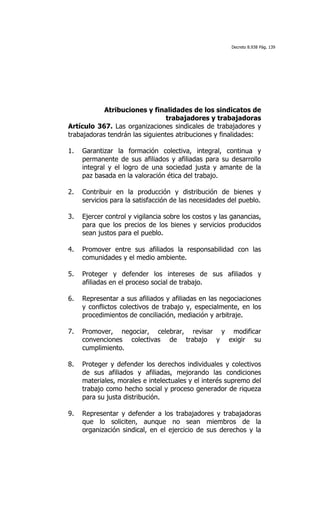 Decreto 8.938 Pág. 139




            Atribuciones y finalidades de los sindicatos de
                                 trabajadores y trabajadoras
Artículo 367. Las organizaciones sindicales de trabajadores y
trabajadoras tendrán las siguientes atribuciones y finalidades:

1.   Garantizar la formación colectiva, integral, continua y
     permanente de sus afiliados y afiliadas para su desarrollo
     integral y el logro de una sociedad justa y amante de la
     paz basada en la valoración ética del trabajo.

2.   Contribuir en la producción y distribución de bienes y
     servicios para la satisfacción de las necesidades del pueblo.

3.   Ejercer control y vigilancia sobre los costos y las ganancias,
     para que los precios de los bienes y servicios producidos
     sean justos para el pueblo.

4.   Promover entre sus afiliados la responsabilidad con las
     comunidades y el medio ambiente.

5.   Proteger y defender los intereses de sus afiliados y
     afiliadas en el proceso social de trabajo.

6.   Representar a sus afiliados y afiliadas en las negociaciones
     y conflictos colectivos de trabajo y, especialmente, en los
     procedimientos de conciliación, mediación y arbitraje.

7.   Promover, negociar, celebrar, revisar y modificar
     convenciones colectivas de trabajo y exigir su
     cumplimiento.

8.   Proteger y defender los derechos individuales y colectivos
     de sus afiliados y afiliadas, mejorando las condiciones
     materiales, morales e intelectuales y el interés supremo del
     trabajo como hecho social y proceso generador de riqueza
     para su justa distribución.

9.   Representar y defender a los trabajadores y trabajadoras
     que lo soliciten, aunque no sean miembros de la
     organización sindical, en el ejercicio de sus derechos y la
 