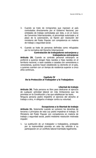 Decreto 8.938 Pág. 14




3.   Cuando se trate de inmigrantes que ingresen al país
     contratados directamente por el Gobierno Nacional, por
     entidades de trabajo contratadas por éste, o en el marco
     de Convenios Internacionales, el porcentaje autorizado y el
     plazo de la autorización, se fijarán por resolución del
     ministerio del Poder Popular con competencia en materia
     de trabajo y seguridad social.

4.    Cuando se trate de personas definidas como refugiados
      por la normativa del Derecho Internacional.
                Contratación de trabajadores extranjeros y
                                     trabajadoras extranjeras
Artículo 29. Cuando se contrate personal extranjero se
preferirá a quienes tengan hijos nacidos o hijas nacidas en el
territorio nacional, o sean casados o casadas con venezolanos o
venezolanas, quienes hayan establecido su domicilio en el país,
o quienes cuenten con un tiempo de residencia superior a cinco
años continuos.


                       Capítulo IV
     De la Protección al Trabajador y la Trabajadora


                                             Libertad de trabajo
Artículo 30. Toda persona es libre para dedicarse al ejercicio
de cualquier actividad laboral sin más limitaciones que las
previstas en la Constitución y las que establezcan las leyes.
Ninguna persona podrá impedirle el ejercicio del derecho al
trabajo a otra, ni obligarla a trabajar contra su voluntad.


                        Excepciones a la libertad de trabajo
Artículo 31. Solamente cuando se vulneren los derechos de
terceros o principios de esta Ley podrá impedirse el trabajo. El
Ministerio del Poder Popular con competencia en materia de
trabajo y seguridad social, podrá mediante resolución motivada
impedir:

1.   La sustitución de un trabajador o trabajadora, protegido
     por la inamovilidad prevista en esta ley referida a su
     participación en un conflicto laboral tramitado legalmente.
 