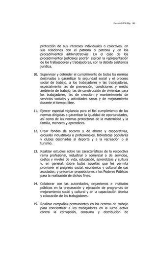Decreto 8.938 Pág. 140




    protección de sus intereses individuales o colectivos, en
    sus relaciones con el patrono o patrona y en los
    procedimientos administrativos. En el caso de los
    procedimientos judiciales podrán ejercer la representación
    de los trabajadores y trabajadoras, con la debida asistencia
    jurídica.

10. Supervisar y defender el cumplimiento de todas las normas
    destinadas a garantizar la seguridad social y el proceso
    social de trabajo, a los trabajadores y las trabajadoras,
    especialmente las de prevención, condiciones y medio
    ambiente de trabajo, las de construcción de viviendas para
    los trabajadores, las de creación y mantenimiento de
    servicios sociales y actividades sanas y de mejoramiento
    durante el tiempo libre.

11. Ejercer especial vigilancia para el fiel cumplimiento de las
    normas dirigidas a garantizar la igualdad de oportunidades,
    así como de las normas protectoras de la maternidad y la
    familia, menores y aprendices.

12. Crear fondos de socorro y de ahorro y cooperativas,
    escuelas industriales o profesionales, bibliotecas populares
    y clubes destinados al deporte y a la recreación o al
    turismo.

13. Realizar estudios sobre las características de la respectiva
    rama profesional, industrial o comercial o de servicios,
    costos y niveles de vida, educación, aprendizaje y cultura
    y, en general, sobre todas aquellas que les permita
    promover el progreso social, económico y cultural de sus
    asociados; y presentar proposiciones a los Poderes Públicos
    para la realización de dichos fines.

14. Colaborar con las autoridades, organismos e institutos
    públicos en la preparación y ejecución de programas de
    mejoramiento social y cultural y en la capacitación técnica
    y colocación de los trabajadores.

15. Realizar campañas permanentes en los centros de trabajo
    para concientizar a los trabajadores en la lucha activa
    contra la corrupción, consumo y distribución de
 