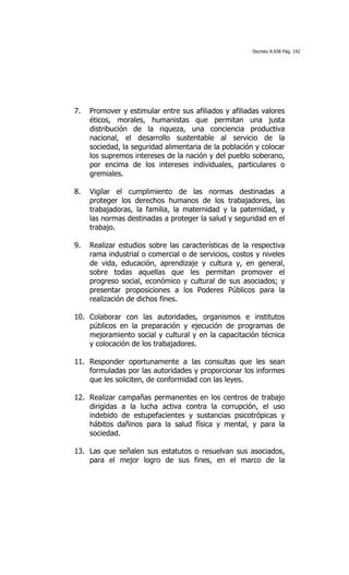 Decreto 8.938 Pág. 142




7.   Promover y estimular entre sus afiliados y afiliadas valores
     éticos, morales, humanistas que permitan una justa
     distribución de la riqueza, una conciencia productiva
     nacional, el desarrollo sustentable al servicio de la
     sociedad, la seguridad alimentaria de la población y colocar
     los supremos intereses de la nación y del pueblo soberano,
     por encima de los intereses individuales, particulares o
     gremiales.

8.   Vigilar el cumplimiento de las normas destinadas a
     proteger los derechos humanos de los trabajadores, las
     trabajadoras, la familia, la maternidad y la paternidad, y
     las normas destinadas a proteger la salud y seguridad en el
     trabajo.

9.   Realizar estudios sobre las características de la respectiva
     rama industrial o comercial o de servicios, costos y niveles
     de vida, educación, aprendizaje y cultura y, en general,
     sobre todas aquellas que les permitan promover el
     progreso social, económico y cultural de sus asociados; y
     presentar proposiciones a los Poderes Públicos para la
     realización de dichos fines.

10. Colaborar con las autoridades, organismos e institutos
    públicos en la preparación y ejecución de programas de
    mejoramiento social y cultural y en la capacitación técnica
    y colocación de los trabajadores.

11. Responder oportunamente a las consultas que les sean
    formuladas por las autoridades y proporcionar los informes
    que les soliciten, de conformidad con las leyes.

12. Realizar campañas permanentes en los centros de trabajo
    dirigidas a la lucha activa contra la corrupción, el uso
    indebido de estupefacientes y sustancias psicotrópicas y
    hábitos dañinos para la salud física y mental, y para la
    sociedad.

13. Las que señalen sus estatutos o resuelvan sus asociados,
    para el mejor logro de sus fines, en el marco de la
 