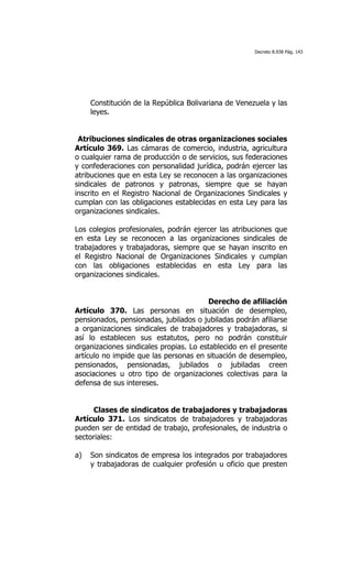 Decreto 8.938 Pág. 143




     Constitución de la República Bolivariana de Venezuela y las
     leyes.


 Atribuciones sindicales de otras organizaciones sociales
Artículo 369. Las cámaras de comercio, industria, agricultura
o cualquier rama de producción o de servicios, sus federaciones
y confederaciones con personalidad jurídica, podrán ejercer las
atribuciones que en esta Ley se reconocen a las organizaciones
sindicales de patronos y patronas, siempre que se hayan
inscrito en el Registro Nacional de Organizaciones Sindicales y
cumplan con las obligaciones establecidas en esta Ley para las
organizaciones sindicales.

Los colegios profesionales, podrán ejercer las atribuciones que
en esta Ley se reconocen a las organizaciones sindicales de
trabajadores y trabajadoras, siempre que se hayan inscrito en
el Registro Nacional de Organizaciones Sindicales y cumplan
con las obligaciones establecidas en esta Ley para las
organizaciones sindicales.


                                        Derecho de afiliación
Artículo 370. Las personas en situación de desempleo,
pensionados, pensionadas, jubilados o jubiladas podrán afiliarse
a organizaciones sindicales de trabajadores y trabajadoras, si
así lo establecen sus estatutos, pero no podrán constituir
organizaciones sindicales propias. Lo establecido en el presente
artículo no impide que las personas en situación de desempleo,
pensionados, pensionadas, jubilados o jubiladas creen
asociaciones u otro tipo de organizaciones colectivas para la
defensa de sus intereses.


     Clases de sindicatos de trabajadores y trabajadoras
Artículo 371. Los sindicatos de trabajadores y trabajadoras
pueden ser de entidad de trabajo, profesionales, de industria o
sectoriales:

a)   Son sindicatos de empresa los integrados por trabajadores
     y trabajadoras de cualquier profesión u oficio que presten
 