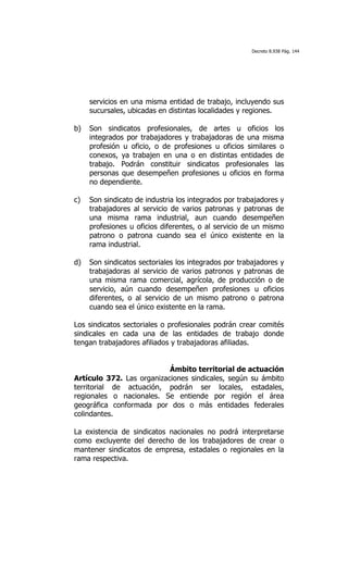 Decreto 8.938 Pág. 144




     servicios en una misma entidad de trabajo, incluyendo sus
     sucursales, ubicadas en distintas localidades y regiones.

b)   Son sindicatos profesionales, de artes u oficios los
     integrados por trabajadores y trabajadoras de una misma
     profesión u oficio, o de profesiones u oficios similares o
     conexos, ya trabajen en una o en distintas entidades de
     trabajo. Podrán constituir sindicatos profesionales las
     personas que desempeñen profesiones u oficios en forma
     no dependiente.

c)   Son sindicato de industria los integrados por trabajadores y
     trabajadores al servicio de varios patronas y patronas de
     una misma rama industrial, aun cuando desempeñen
     profesiones u oficios diferentes, o al servicio de un mismo
     patrono o patrona cuando sea el único existente en la
     rama industrial.

d)   Son sindicatos sectoriales los integrados por trabajadores y
     trabajadoras al servicio de varios patronos y patronas de
     una misma rama comercial, agrícola, de producción o de
     servicio, aún cuando desempeñen profesiones u oficios
     diferentes, o al servicio de un mismo patrono o patrona
     cuando sea el único existente en la rama.

Los sindicatos sectoriales o profesionales podrán crear comités
sindicales en cada una de las entidades de trabajo donde
tengan trabajadores afiliados y trabajadoras afiliadas.


                           Ámbito territorial de actuación
Artículo 372. Las organizaciones sindicales, según su ámbito
territorial de actuación, podrán ser locales, estadales,
regionales o nacionales. Se entiende por región el área
geográfica conformada por dos o más entidades federales
colindantes.

La existencia de sindicatos nacionales no podrá interpretarse
como excluyente del derecho de los trabajadores de crear o
mantener sindicatos de empresa, estadales o regionales en la
rama respectiva.
 