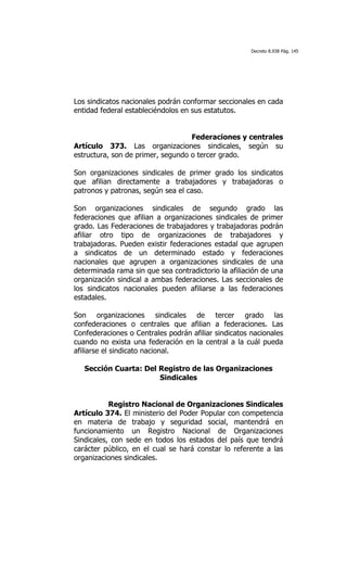 Decreto 8.938 Pág. 145




Los sindicatos nacionales podrán conformar seccionales en cada
entidad federal estableciéndolos en sus estatutos.


                                   Federaciones y centrales
Artículo 373. Las organizaciones sindicales, según su
estructura, son de primer, segundo o tercer grado.

Son organizaciones sindicales de primer grado los sindicatos
que afilian directamente a trabajadores y trabajadoras o
patronos y patronas, según sea el caso.

Son organizaciones sindicales de segundo grado las
federaciones que afilian a organizaciones sindicales de primer
grado. Las Federaciones de trabajadores y trabajadoras podrán
afiliar otro tipo de organizaciones de trabajadores y
trabajadoras. Pueden existir federaciones estadal que agrupen
a sindicatos de un determinado estado y federaciones
nacionales que agrupen a organizaciones sindicales de una
determinada rama sin que sea contradictorio la afiliación de una
organización sindical a ambas federaciones. Las seccionales de
los sindicatos nacionales pueden afiliarse a las federaciones
estadales.

Son organizaciones sindicales de tercer grado las
confederaciones o centrales que afilian a federaciones. Las
Confederaciones o Centrales podrán afiliar sindicatos nacionales
cuando no exista una federación en la central a la cuál pueda
afiliarse el sindicato nacional.

   Sección Cuarta: Del Registro de las Organizaciones
                       Sindicales


           Registro Nacional de Organizaciones Sindicales
Artículo 374. El ministerio del Poder Popular con competencia
en materia de trabajo y seguridad social, mantendrá en
funcionamiento un Registro Nacional de Organizaciones
Sindicales, con sede en todos los estados del país que tendrá
carácter público, en el cual se hará constar lo referente a las
organizaciones sindicales.
 