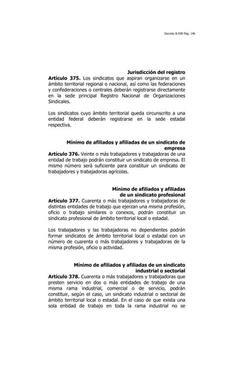 Decreto 8.938 Pág. 146




                                       Jurisdicción del registro
Artículo 375. Los sindicatos que aspiran organizarse en un
ámbito territorial regional o nacional, así como las federaciones
y confederaciones o centrales deberán registrarse directamente
en la sede principal Registro Nacional de Organizaciones
Sindicales.

Los sindicatos cuyo ámbito territorial queda circunscrito a una
entidad federal deberán registrarse en la sede estadal
respectiva.


        Mínimo de afiliados y afiliadas de un sindicato de
                                                      empresa
Artículo 376. Veinte o más trabajadores y trabajadoras de una
entidad de trabajo podrán constituir un sindicato de empresa. El
mismo número será suficiente para constituir un sindicato de
trabajadores y trabajadoras agrícolas.


                               Mínimo de afiliados y afiliadas
                                  de un sindicato profesional
Artículo 377. Cuarenta o más trabajadores y trabajadoras de
distintas entidades de trabajo que ejerzan una misma profesión,
oficio o trabajo similares o conexos, podrán constituir un
sindicato profesional de ámbito territorial local o estadal.

Los trabajadores y las trabajadoras no dependientes podrán
formar sindicatos de ámbito territorial local o estadal con un
número de cuarenta o más trabajadores y trabajadoras de la
misma profesión, oficio o actividad.


             Mínimo de afiliados y afiliadas de un sindicato
                                           industrial o sectorial
Artículo 378. Cuarenta o más trabajadores y trabajadoras que
presten servicio en dos o más entidades de trabajo de una
misma rama industrial, comercial o de servicio, podrán
constituir, según el caso, un sindicato industrial o sectorial de
ámbito territorial local o estadal. En el caso de que exista una
sola entidad de trabajo en toda la rama industrial no se
 