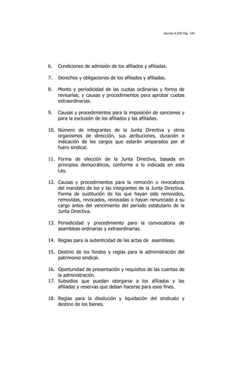 Decreto 8.938 Pág. 149




6.   Condiciones de admisión de los afiliados y afiliadas.

7.   Derechos y obligaciones de los afiliados y afiliadas.

8.   Monto y periodicidad de las cuotas ordinarias y forma de
     revisarlas; y causas y procedimientos para aprobar cuotas
     extraordinarias.

9.   Causas y procedimientos para la imposición de sanciones y
     para la exclusión de los afiliados y las afiliadas.

10. Número de integrantes de la Junta Directiva y otros
    organismos de dirección, sus atribuciones, duración e
    indicación de los cargos que estarán amparados por el
    fuero sindical.

11. Forma de elección de la Junta Directiva, basada en
    principios democráticos, conforme a lo indicada en esta
    Ley.

12. Causas y procedimientos para la remoción o revocatoria
    del mandato de los y las integrantes de la Junta Directiva.
    Forma de sustitución de los que hayan sido removidos,
    removidas, revocados, revocadas o hayan renunciado a su
    cargo antes del vencimiento del período estatutario de la
    Junta Directiva.

13. Periodicidad y procedimiento para la convocatoria de
    asambleas ordinarias y extraordinarias.

14. Reglas para la autenticidad de las actas de asambleas.

15. Destino de los fondos y reglas para la administración del
    patrimonio sindical.

16. Oportunidad de presentación y requisitos de las cuentas de
    la administración.
17. Subsidios que puedan otorgarse a los afiliados y las
    afiliadas y reservas que deban hacerse para esos fines.

18. Reglas para la disolución y liquidación del sindicato y
    destino de los bienes.
 