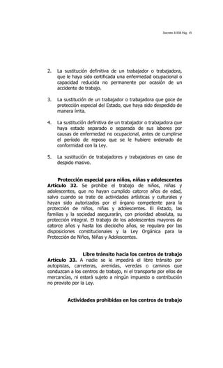 Decreto 8.938 Pág. 15




2.   La sustitución definitiva de un trabajador o trabajadora,
     que le haya sido certificada una enfermedad ocupacional o
     capacidad reducida no permanente por ocasión de un
     accidente de trabajo.

3.   La sustitución de un trabajador o trabajadora que goce de
     protección especial del Estado, que haya sido despedido de
     manera írrita.

4.   La sustitución definitiva de un trabajador o trabajadora que
     haya estado separado o separada de sus labores por
     causas de enfermedad no ocupacional, antes de cumplirse
     el período de reposo que se le hubiere ordenado de
     conformidad con la Ley.

5.   La sustitución de trabajadores y trabajadoras en caso de
     despido masivo.


     Protección especial para niños, niñas y adolescentes
Artículo 32. Se prohíbe el trabajo de niños, niñas y
adolescentes, que no hayan cumplido catorce años de edad,
salvo cuando se trate de actividades artísticas y culturales y
hayan sido autorizados por el órgano competente para la
protección de niños, niñas y adolescentes. El Estado, las
familias y la sociedad asegurarán, con prioridad absoluta, su
protección integral. El trabajo de los adolescentes mayores de
catorce años y hasta los dieciocho años, se regulara por las
disposiciones constitucionales y la Ley Orgánica para la
Protección de Niños, Niñas y Adolescentes.


                 Libre tránsito hacia los centros de trabajo
Artículo 33. A nadie se le impedirá el libre tránsito por
autopistas, carreteras, avenidas, veredas o caminos que
conduzcan a los centros de trabajo, ni el transporte por ellos de
mercancías, ni estará sujeto a ningún impuesto o contribución
no previsto por la Ley.


         Actividades prohibidas en los centros de trabajo
 