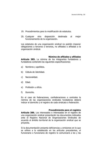 Decreto 8.938 Pág. 150




19. Procedimientos para la modificación de estatutos.

20. Cualquier   otra    disposición    destinada      al      mejor
    funcionamiento de la organización.

Los estatutos de una organización sindical no podrán imponer
obligaciones a terceros o terceras, no afiliados o afiliadas a la
organización sindical.


                             Nómina de afiliados y afiliadas
Artículo 385. La nómina de los integrantes fundadores y
fundadoras contendrá las siguientes especificaciones:

a)   Nombres y apellidos.

b)   Cédula de Identidad.

c)   Nacionalidad.

d)   Edad.

e)   Profesión u oficio.

f)   Domicilio.

En el caso de federaciones, confederaciones o centrales la
nómina de las organizaciones sindicales fundadoras deberá
indicar el domicilio y el registro de cada sindicato o federación.


                              Procedimiento para el registro
Artículo 386. Los interesados e interesadas en el registro de
una organización sindical presentarán los documentos indicados
ante el Registro Nacional de Organizaciones Sindicales de
acuerdo al ámbito territorial de la organización sindical que se
proyecta.

Si la documentación presenta deficiencias u omisiones en lo que
se refiere a lo establecido en los artículos precedentes, el
funcionario o funcionaria de registro lo comunicará a los y las
 