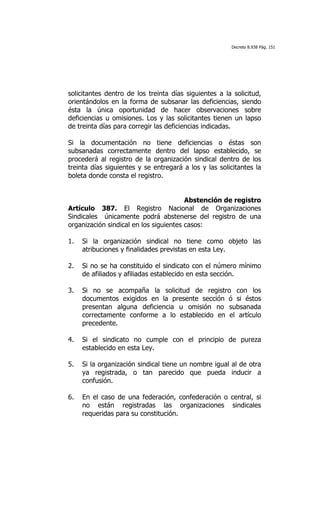 Decreto 8.938 Pág. 151




solicitantes dentro de los treinta días siguientes a la solicitud,
orientándolos en la forma de subsanar las deficiencias, siendo
ésta la única oportunidad de hacer observaciones sobre
deficiencias u omisiones. Los y las solicitantes tienen un lapso
de treinta días para corregir las deficiencias indicadas.

Si la documentación no tiene deficiencias o éstas son
subsanadas correctamente dentro del lapso establecido, se
procederá al registro de la organización sindical dentro de los
treinta días siguientes y se entregará a los y las solicitantes la
boleta donde consta el registro.


                                        Abstención de registro
Artículo 387. El Registro Nacional de Organizaciones
Sindicales únicamente podrá abstenerse del registro de una
organización sindical en los siguientes casos:

1.   Si la organización sindical no tiene como objeto las
     atribuciones y finalidades previstas en esta Ley.

2.   Si no se ha constituido el sindicato con el número mínimo
     de afiliados y afiliadas establecido en esta sección.

3.   Si no se acompaña la solicitud de registro con los
     documentos exigidos en la presente sección ó si éstos
     presentan alguna deficiencia u omisión no subsanada
     correctamente conforme a lo establecido en el artículo
     precedente.

4.   Si el sindicato no cumple con el principio de pureza
     establecido en esta Ley.

5.   Si la organización sindical tiene un nombre igual al de otra
     ya registrada, o tan parecido que pueda inducir a
     confusión.

6.   En el caso de una federación, confederación o central, si
     no están registradas las organizaciones sindicales
     requeridas para su constitución.
 