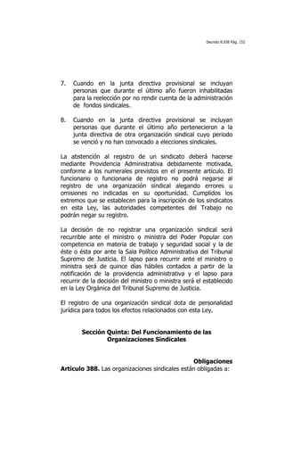 Decreto 8.938 Pág. 152




7.   Cuando en la junta directiva provisional se incluyan
     personas que durante el último año fueron inhabilitadas
     para la reelección por no rendir cuenta de la administración
     de fondos sindicales.

8.   Cuando en la junta directiva provisional se incluyan
     personas que durante el último año pertenecieron a la
     junta directiva de otra organización sindical cuyo periodo
     se venció y no han convocado a elecciones sindicales.

La abstención al registro de un sindicato deberá hacerse
mediante Providencia Administrativa debidamente motivada,
conforme a los numerales previstos en el presente artículo. El
funcionario o funcionaria de registro no podrá negarse al
registro de una organización sindical alegando errores u
omisiones no indicadas en su oportunidad. Cumplidos los
extremos que se establecen para la inscripción de los sindicatos
en esta Ley, las autoridades competentes del Trabajo no
podrán negar su registro.

La decisión de no registrar una organización sindical será
recurrible ante el ministro o ministra del Poder Popular con
competencia en materia de trabajo y seguridad social y la de
éste o ésta por ante la Sala Político Administrativa del Tribunal
Supremo de Justicia. El lapso para recurrir ante el ministro o
ministra será de quince días hábiles contados a partir de la
notificación de la providencia administrativa y el lapso para
recurrir de la decisión del ministro o ministra será el establecido
en la Ley Orgánica del Tribunal Supremo de Justicia.

El registro de una organización sindical dota de personalidad
jurídica para todos los efectos relacionados con esta Ley.


        Sección Quinta: Del Funcionamiento de las
                Organizaciones Sindicales


                                                Obligaciones
Artículo 388. Las organizaciones sindicales están obligadas a:
 