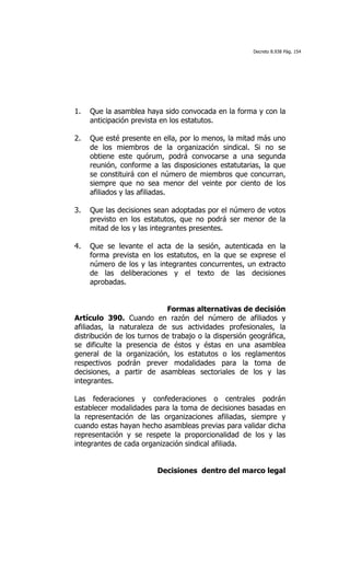 Decreto 8.938 Pág. 154




1.   Que la asamblea haya sido convocada en la forma y con la
     anticipación prevista en los estatutos.

2.   Que esté presente en ella, por lo menos, la mitad más uno
     de los miembros de la organización sindical. Si no se
     obtiene este quórum, podrá convocarse a una segunda
     reunión, conforme a las disposiciones estatutarias, la que
     se constituirá con el número de miembros que concurran,
     siempre que no sea menor del veinte por ciento de los
     afiliados y las afiliadas.

3.   Que las decisiones sean adoptadas por el número de votos
     previsto en los estatutos, que no podrá ser menor de la
     mitad de los y las integrantes presentes.

4.   Que se levante el acta de la sesión, autenticada en la
     forma prevista en los estatutos, en la que se exprese el
     número de los y las integrantes concurrentes, un extracto
     de las deliberaciones y el texto de las decisiones
     aprobadas.


                            Formas alternativas de decisión
Artículo 390. Cuando en razón del número de afiliados y
afiliadas, la naturaleza de sus actividades profesionales, la
distribución de los turnos de trabajo o la dispersión geográfica,
se dificulte la presencia de éstos y éstas en una asamblea
general de la organización, los estatutos o los reglamentos
respectivos podrán prever modalidades para la toma de
decisiones, a partir de asambleas sectoriales de los y las
integrantes.

Las federaciones y confederaciones o centrales podrán
establecer modalidades para la toma de decisiones basadas en
la representación de las organizaciones afiliadas, siempre y
cuando estas hayan hecho asambleas previas para validar dicha
representación y se respete la proporcionalidad de los y las
integrantes de cada organización sindical afiliada.


                         Decisiones dentro del marco legal
 