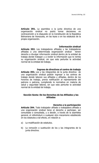 Decreto 8.938 Pág. 155




Artículo 391. La asamblea o la junta directiva de una
organización sindical no podrá tomar decisiones en
contravención a lo dispuesto en la Constitución de la República
Bolivariana de Venezuela, en las leyes o en los estatutos de la
propia organización.


                                         Información sindical
Artículo 392. Los trabajadores afiliados y las trabajadoras
afiliadas a una determinada organización sindical         tienen
derecho a divulgar información sindical dentro de la entidad de
trabajo donde trabajan y a recibir la información que le remita
su organización sindical, sin que esto perturbe la actividad
normal de la entidad de trabajo.


                 Ingreso de directivos al centro de trabajo
Artículo 393. Los y las integrantes de la junta directiva de
una organización sindical podrán ingresar a los centros de
trabajo donde laboran sus afiliados y afiliadas, dentro de los
horarios de trabajo, previa notificación al representante del
patrono o patrona, cumpliendo la normativa en materia de
salud y seguridad laboral, sin que esto perturbe la actividad
normal de la entidad de trabajo.


     Sección Sexta: De los Derechos de los Afiliados y las
                           Afiliadas


                                     Derecho a la participación
Artículo 394. Todo trabajador afiliado o trabajadora afiliada a
una organización sindical tiene el derecho a participar, ser
consultado o consultada, y a decidir, a través de la asamblea
general, el referéndum o cualquier otro mecanismo establecido
en los estatutos a tal efecto, en relación a:

a)    La modificación de estatutos.

b)    La remoción o sustitución de los y las integrantes de la
      junta directiva.
 