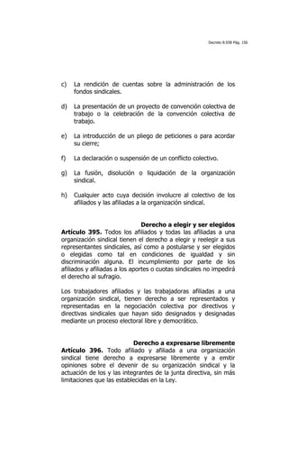 Decreto 8.938 Pág. 156




c)   La rendición de cuentas sobre la administración de los
     fondos sindicales.

d)   La presentación de un proyecto de convención colectiva de
     trabajo o la celebración de la convención colectiva de
     trabajo.

e)   La introducción de un pliego de peticiones o para acordar
     su cierre;

f)   La declaración o suspensión de un conflicto colectivo.

g)   La fusión, disolución o liquidación de la organización
     sindical.

h)   Cualquier acto cuya decisión involucre al colectivo de los
     afiliados y las afiliadas a la organización sindical.


                                Derecho a elegir y ser elegidos
Artículo 395. Todos los afiliados y todas las afiliadas a una
organización sindical tienen el derecho a elegir y reelegir a sus
representantes sindicales, así como a postularse y ser elegidos
o elegidas como tal en condiciones de igualdad y sin
discriminación alguna. El incumplimiento por parte de los
afiliados y afiliadas a los aportes o cuotas sindicales no impedirá
el derecho al sufragio.

Los trabajadores afiliados y las trabajadoras afiliadas a una
organización sindical, tienen derecho a ser representados y
representadas en la negociación colectiva por directivos y
directivas sindicales que hayan sido designados y designadas
mediante un proceso electoral libre y democrático.


                           Derecho a expresarse libremente
Artículo 396. Todo afiliado y afiliada a una organización
sindical tiene derecho a expresarse libremente y a emitir
opiniones sobre el devenir de su organización sindical y la
actuación de los y las integrantes de la junta directiva, sin más
limitaciones que las establecidas en la Ley.
 