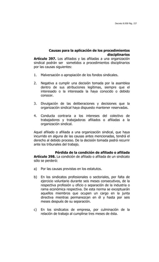 Decreto 8.938 Pág. 157




          Causas para la aplicación de los procedimientos
                                                disciplinarios
Artículo 397. Los afiliados y las afiliadas a una organización
sindical podrán ser sometidos a procedimientos disciplinarios
por las causas siguientes:

1.   Malversación o apropiación de los fondos sindicales.

2.   Negativa a cumplir una decisión tomada por la asamblea
     dentro de sus atribuciones legítimas, siempre que el
     interesado o la interesada la haya conocido o debido
     conocer.

3.   Divulgación de las deliberaciones y decisiones que la
     organización sindical haya dispuesto mantener reservadas.

4.   Conducta contraria a los intereses del colectivo de
     trabajadores y trabajadoras afiliados o afiliadas a la
     organización sindical.

Aquel afiliado o afiliada a una organización sindical, que haya
incurrido en alguna de las causas antes mencionadas, tendrá el
derecho al debido proceso. De la decisión tomada podrá recurrir
ante los tribunales del trabajo.

              Pérdida de la condición de afiliado o afiliada
Artículo 398. La condición de afiliado o afiliada de un sindicato
sólo se perderá:

a)   Por las causas previstas en los estatutos.

b)   En los sindicatos profesionales o sectoriales, por falta de
     ejercicio voluntario durante seis meses consecutivos, de la
     respectiva profesión u oficio o separación de la industria o
     rama económica respectiva. De esta norma se exceptuarán
     aquellos miembros que ocupen un cargo en la junta
     directiva mientras permanezcan en él y hasta por seis
     meses después de su separación.

c)   En los sindicatos de empresa, por culminación de la
     relación de trabajo al cumplirse tres meses de ésta.
 