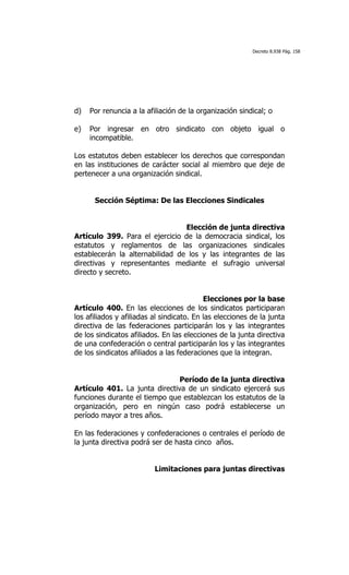 Decreto 8.938 Pág. 158




d)   Por renuncia a la afiliación de la organización sindical; o

e)   Por ingresar en otro sindicato con objeto igual o
     incompatible.

Los estatutos deben establecer los derechos que correspondan
en las instituciones de carácter social al miembro que deje de
pertenecer a una organización sindical.


      Sección Séptima: De las Elecciones Sindicales


                                 Elección de junta directiva
Artículo 399. Para el ejercicio de la democracia sindical, los
estatutos y reglamentos de las organizaciones sindicales
establecerán la alternabilidad de los y las integrantes de las
directivas y representantes mediante el sufragio universal
directo y secreto.


                                           Elecciones por la base
Artículo 400. En las elecciones de los sindicatos participaran
los afiliados y afiliadas al sindicato. En las elecciones de la junta
directiva de las federaciones participarán los y las integrantes
de los sindicatos afiliados. En las elecciones de la junta directiva
de una confederación o central participarán los y las integrantes
de los sindicatos afiliados a las federaciones que la integran.


                               Período de la junta directiva
Artículo 401. La junta directiva de un sindicato ejercerá sus
funciones durante el tiempo que establezcan los estatutos de la
organización, pero en ningún caso podrá establecerse un
período mayor a tres años.

En las federaciones y confederaciones o centrales el período de
la junta directiva podrá ser de hasta cinco años.


                          Limitaciones para juntas directivas
 