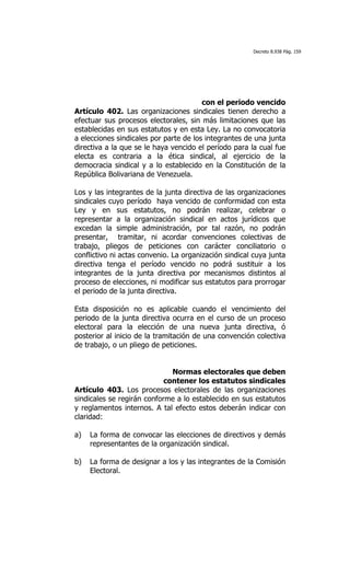 Decreto 8.938 Pág. 159




                                        con el periodo vencido
Artículo 402. Las organizaciones sindicales tienen derecho a
efectuar sus procesos electorales, sin más limitaciones que las
establecidas en sus estatutos y en esta Ley. La no convocatoria
a elecciones sindicales por parte de los integrantes de una junta
directiva a la que se le haya vencido el período para la cual fue
electa es contraria a la ética sindical, al ejercicio de la
democracia sindical y a lo establecido en la Constitución de la
República Bolivariana de Venezuela.

Los y las integrantes de la junta directiva de las organizaciones
sindicales cuyo período haya vencido de conformidad con esta
Ley y en sus estatutos, no podrán realizar, celebrar o
representar a la organización sindical en actos jurídicos que
excedan la simple administración, por tal razón, no podrán
presentar, tramitar, ni acordar convenciones colectivas de
trabajo, pliegos de peticiones con carácter conciliatorio o
conflictivo ni actas convenio. La organización sindical cuya junta
directiva tenga el período vencido no podrá sustituir a los
integrantes de la junta directiva por mecanismos distintos al
proceso de elecciones, ni modificar sus estatutos para prorrogar
el periodo de la junta directiva.

Esta disposición no es aplicable cuando el vencimiento del
periodo de la junta directiva ocurra en el curso de un proceso
electoral para la elección de una nueva junta directiva, ó
posterior al inicio de la tramitación de una convención colectiva
de trabajo, o un pliego de peticiones.


                              Normas electorales que deben
                            contener los estatutos sindicales
Artículo 403. Los procesos electorales de las organizaciones
sindicales se regirán conforme a lo establecido en sus estatutos
y reglamentos internos. A tal efecto estos deberán indicar con
claridad:

a)   La forma de convocar las elecciones de directivos y demás
     representantes de la organización sindical.

b)   La forma de designar a los y las integrantes de la Comisión
     Electoral.
 