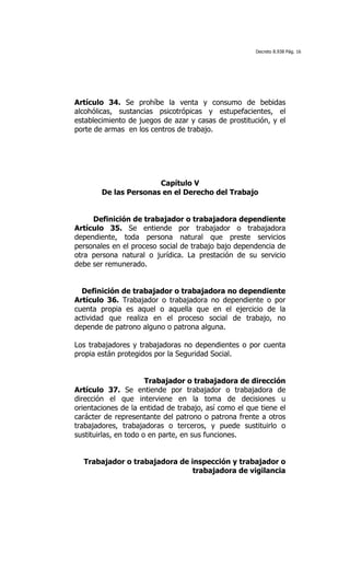 Decreto 8.938 Pág. 16




Artículo 34. Se prohíbe la venta y consumo de bebidas
alcohólicas, sustancias psicotrópicas y estupefacientes, el
establecimiento de juegos de azar y casas de prostitución, y el
porte de armas en los centros de trabajo.




                       Capítulo V
        De las Personas en el Derecho del Trabajo


     Definición de trabajador o trabajadora dependiente
Artículo 35. Se entiende por trabajador o trabajadora
dependiente, toda persona natural que preste servicios
personales en el proceso social de trabajo bajo dependencia de
otra persona natural o jurídica. La prestación de su servicio
debe ser remunerado.


  Definición de trabajador o trabajadora no dependiente
Artículo 36. Trabajador o trabajadora no dependiente o por
cuenta propia es aquel o aquella que en el ejercicio de la
actividad que realiza en el proceso social de trabajo, no
depende de patrono alguno o patrona alguna.

Los trabajadores y trabajadoras no dependientes o por cuenta
propia están protegidos por la Seguridad Social.


                       Trabajador o trabajadora de dirección
Artículo 37. Se entiende por trabajador o trabajadora de
dirección el que interviene en la toma de decisiones u
orientaciones de la entidad de trabajo, así como el que tiene el
carácter de representante del patrono o patrona frente a otros
trabajadores, trabajadoras o terceros, y puede sustituirlo o
sustituirlas, en todo o en parte, en sus funciones.


  Trabajador o trabajadora de inspección y trabajador o
                               trabajadora de vigilancia
 