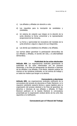 Decreto 8.938 Pág. 160




c)   Los afiliados y afiliadas con derecho a voto.

d)   Los requisitos para la inscripción de candidatos y
     candidatas.

e)   Un sistema de votación que integre en la elección de la
     junta directiva la forma uninominal y la representación
     proporcional de las minorías.

f)   La forma y oportunidad de revocatoria del mandato de la
     junta directiva o alguno o alguna de sus integrantes.

g)   Las demás que establezca los afiliados y las afiliadas.

Las normas deben garantizar la participación democrática de
sus afiliados y afiliadas, el secreto del voto, y la alternabilidad
democrática.


                             Publicidad de los actos electorales
Artículo 404. Las organizaciones sindicales garantizarán la
publicidad de los actos relacionados con los procesos
electorales, a los fines de salvaguardar los derechos e intereses
de los afiliados y las afiliadas. A tal efecto, deberán publicar los
mismos en las carteleras sindicales, en los centros de trabajo y
en todos los medios que tengan a su alcance.


                                   Convocatoria a elecciones
Artículo 405. Las organizaciones sindicales notificarán de la
convocatoria del proceso de elecciones al Poder Electoral y si lo
requieren solicitarán asesoría técnica y apoyo logístico para la
organización del proceso electoral a los fines de garantizar los
derechos e intereses de sus afiliados y afiliadas. El Poder
Electoral publicará en la Gaceta Electoral la convocatoria
presentada por la organización sindical dentro de los ocho días
siguientes a la notificación.


                   Convocatoria por el Tribunal del Trabajo
 