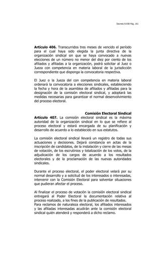 Decreto 8.938 Pág. 161




Artículo 406. Transcurridos tres meses de vencido el período
para el cual haya sido elegida la junta directiva de la
organización sindical sin que se haya convocado a nuevas
elecciones de un número no menor del diez por ciento de los
afiliados y afiliadas a la organización, podrá solicitar al Juez o
Jueza con competencia en materia laboral de la jurisdicción
correspondiente que disponga la convocatoria respectiva.

El Juez o la Jueza del con competencia en materia laboral
ordenará la convocatoria a elecciones sindicales, estableciendo
la fecha y hora de la asamblea de afiliados y afiliadas para la
designación de la comisión electoral sindical, y adoptará las
medidas necesarias para garantizar el normal desenvolvimiento
del proceso electoral.


                                  Comisión Electoral Sindical
Artículo 407. La comisión electoral sindical es la máxima
autoridad de la organización sindical en lo que se refiere al
proceso electoral y estará encargada de su planificación y
desarrollo de acuerdo a lo establecido en sus estatutos.

La comisión electoral sindical llevará un registro de todas sus
actuaciones y decisiones. Dejará constancia en actas de la
inscripción de candidatos, de la instalación y cierre de las mesas
de votación, de los escrutinios y totalización de los votos, de la
adjudicación de los cargos de acuerdo a los resultados
electorales y de la proclamación de las nuevas autoridades
sindicales.

Durante el proceso electoral, el poder electoral velará por su
normal desarrollo y a solicitud de los interesados o interesadas,
intervenir con la Comisión Electoral para solventar situaciones
que pudieran afectar el proceso.

Al finalizar el proceso de votación la comisión electoral sindical
entregará al Poder Electoral la documentación relativa al
proceso realizado, a los fines de la publicación de resultados.
Para reclamos de naturaleza electoral, los afiliados interesados
y las afiliadas interesadas acudirán ante la comisión electoral
sindical quién atenderá y responderá a dicho reclamo.
 