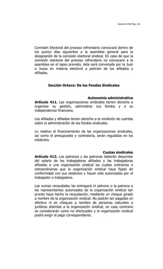 Decreto 8.938 Pág. 163




Comisión Electoral del proceso refrendario convocará dentro de
los quince días siguientes a la asamblea general para la
designación de la comisión electoral sindical. En caso de que la
comisión electoral del proceso refrendario no convocare a la
asamblea en el lapso previsto, ésta será convocada por la Juez
o Jueza en materia electoral a petición de los afiliados y
afiliadas.


         Sección Octava: De los Fondos Sindicales


                                Autonomía administrativa
Artículo 411. Las organizaciones sindicales tienen derecho a
organizar su gestión, administrar sus fondos y a su
independencia financiera.

Los afiliados y afiliadas tienen derecho a la rendición de cuentas
sobre la administración de los fondos sindicales.

Lo relativo al financiamiento de las organizaciones sindicales,
así como el presupuesto y contraloría, serán regulados en los
estatutos.


                                           Cuotas sindicales
Artículo 412. Los patronos y las patronas deberán descontar
del salario de los trabajadores afiliados y las trabajadoras
afiliadas a una organización sindical las cuotas ordinarias o
extraordinarias que la organización sindical haya fijado de
conformidad con sus estatutos y hayan sido autorizadas por el
trabajador o trabajadora.

Las sumas recaudadas las entregará el patrono o la patrona a
los representantes autorizados de la organización sindical tan
pronto haya hecho la recaudación, mediante un cheque girado
a nombre de la organización sindical. No podrán ser pagadas en
efectivo ni en cheques a nombre de personas naturales o
jurídicas distintas a la organización sindical, en caso contrario
se considerarán como no efectuados y la organización sindical
podrá exigir el pago correspondiente.
 