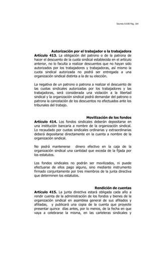 Decreto 8.938 Pág. 164




            Autorización por el trabajador o la trabajadora
Artículo 413. La obligación del patrono o de la patrona de
hacer el descuento de la cuota sindical establecida en el artículo
anterior, no lo faculta a realizar descuentos que no hayan sido
autorizados por los trabajadores y trabajadoras, así mismo la
cuota sindical autorizada no podrá ser entregada a una
organización sindical distinta a la de su elección.

La negativa de un patrono o patrona a realizar el descuento de
las cuotas sindicales autorizadas por los trabajadores y las
trabajadoras, será considerada una violación a la libertad
sindical y la organización sindical podrá demandar del patrono o
patrona la cancelación de los descuentos no efectuados ante los
tribunales del trabajo.


                                 Movilización de los fondos
Artículo 414. Los fondos sindicales deberán depositarse en
una institución bancaria a nombre de la organización sindical.
Lo recaudado por cuotas sindicales ordinarias y extraordinarias
deberá depositarse directamente en la cuenta a nombre de la
organización sindical.

No podrá mantenerse        dinero efectivo en la caja de la
organización sindical una cantidad que exceda de la fijada por
los estatutos.

Los fondos sindicales no podrán ser movilizados, ni puede
efectuarse de ellos pago alguno, sino mediante instrumento
firmado conjuntamente por tres miembros de la junta directiva
que determinen los estatutos.


                                        Rendición de cuentas
Artículo 415. La junta directiva estará obligada cada año a
rendir cuenta de la administración de los fondos y bienes de la
organización sindical en asamblea general de sus afiliados y
afiliadas, y publicará una copia de la cuenta que proyecte
presentar quince días antes, por lo menos, de la fecha en que
vaya a celebrarse la misma, en las carteleras sindicales y
 