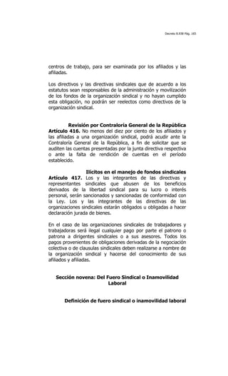 Decreto 8.938 Pág. 165




centros de trabajo, para ser examinada por los afiliados y las
afiliadas.

Los directivos y las directivas sindicales que de acuerdo a los
estatutos sean responsables de la administración y movilización
de los fondos de la organización sindical y no hayan cumplido
esta obligación, no podrán ser reelectos como directivos de la
organización sindical.


           Revisión por Contraloría General de la República
Artículo 416. No menos del diez por ciento de los afiliados y
las afiliadas a una organización sindical, podrá acudir ante la
Contraloría General de la República, a fin de solicitar que se
auditen las cuentas presentadas por la junta directiva respectiva
o ante la falta de rendición de cuentas en el período
establecido.

                 Ilícitos en el manejo de fondos sindicales
Artículo 417. Los y las integrantes de las directivas y
representantes sindicales que abusen de los beneficios
derivados de la libertad sindical para su lucro o interés
personal, serán sancionados y sancionadas de conformidad con
la Ley. Los y las integrantes de las directivas de las
organizaciones sindicales estarán obligados u obligadas a hacer
declaración jurada de bienes.

En el caso de las organizaciones sindicales de trabajadores y
trabajadoras será ilegal cualquier pago por parte el patrono o
patrona a dirigentes sindicales o a sus asesores. Todos los
pagos provenientes de obligaciones derivadas de la negociación
colectiva o de clausulas sindicales deben realizarse a nombre de
la organización sindical y hacerse del conocimiento de sus
afiliados y afiliadas.


   Sección novena: Del Fuero Sindical o Inamovilidad
                        Laboral


       Definición de fuero sindical o inamovilidad laboral
 