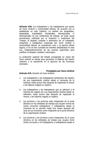 Decreto 8.938 Pág. 166




Artículo 418. Los trabajadores y las trabajadoras que gocen
de fuero sindical o inamovilidad laboral, de acuerdo con lo
establecido en este Capítulo, no podrán ser despedidos,
despedidas, trasladados, trasladadas, desmejorados ni
desmejoradas en sus condiciones de trabajo, sin justa causa
previamente calificada por el Inspector o Inspectora del
Trabajo. El despido, traslado o desmejora de un trabajador
amparado o trabajadora amparada por fuero sindical o
inamovilidad laboral, se considerará nulo y no genera efecto
alguno, si no se han cumplido los trámites establecidos en esta
Ley, independientemente de las razones esgrimidas para
justificar el despido, traslado o desmejora.

La protección especial del Estado consagrada en virtud del
fuero sindical se otorga para garantizar la defensa del interés
colectivo y la autonomía en el ejercicio de las funciones
sindicales.


                             Protegidos por fuero sindical
Artículo 419. Gozarán de fuero sindical:

1.   Los trabajadores y las trabajadoras solicitantes del registro
     de una organización sindical desde el momento de la
     solicitud, hasta quince días después de registrada la misma
     o de haberse negado su registro.

2.   Los trabajadores y las trabajadoras que se adhieran a la
     solicitud de registro de una organización sindical desde su
     adhesión, hasta quince días después de registrada la
     misma, o de haberse negado su registro.

3.   Los primeros y las primeras siete integrantes de la junta
     directiva en las entidades de trabajo que ocupen menos de
     ciento cincuenta trabajadores y trabajadoras desde el
     momento de su elección hasta tres meses después del
     cese de sus funciones como integrante de la junta directiva
     de la organización sindical.

4.   Los primeros y las primeras nueve integrantes de la junta
     directiva en las entidades de trabajo que ocupen entre
     ciento cincuenta y mil trabajadores y trabajadoras desde el
 