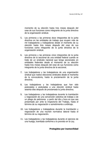 Decreto 8.938 Pág. 167




     momento de su elección hasta tres meses después del
     cese de sus funciones como integrante de la junta directiva
     de la organización sindical.

5.   Los primeros y las primeras doce integrantes de la junta
     directiva en las entidades de trabajo que ocupen más de
     mil trabajadores y trabajadoras desde el momento de su
     elección hasta tres meses después del cese de sus
     funciones como integrante de la junta directiva de la
     organización sindical.

6.   Los primeros y las primeras cinco integrantes de la junta
     directiva de la seccional de una entidad federal cuando se
     trate de un sindicato nacional que tenga seccionales en
     entidades federales desde el momento de su elección
     hasta tres meses después del cese de sus funciones como
     integrante de la junta directiva de la seccional.

7.   Los trabajadores y las trabajadoras de una organización
     sindical que realice elecciones sindicales desde el momento
     de la convocatoria, hasta la proclamación de la junta
     directiva.

8.   Los trabajadores y las trabajadoras que han sido
     postulados o postuladas a una elección sindical hasta
     sesenta días después de proclamada la junta directiva.

9.   Los trabajadores y las trabajadoras durante la tramitación
     y negociación de una convención colectiva de trabajo o de
     un pliego de peticiones a partir del día y hora en que sea
     presentado por ante la Inspectoría del Trabajo, hasta el
     término de su negociación o sometimiento a arbitraje.

10. Los trabajadores y trabajadoras durante la tramitación y
    negociación de una reunión normativa laboral hasta el
    término de su negociación.

11. Los trabajadores y las trabajadoras durante el ejercicio de
    una huelga, tramitada conforme a lo previsto en la Ley.


                                Protegidos por inamovilidad
 